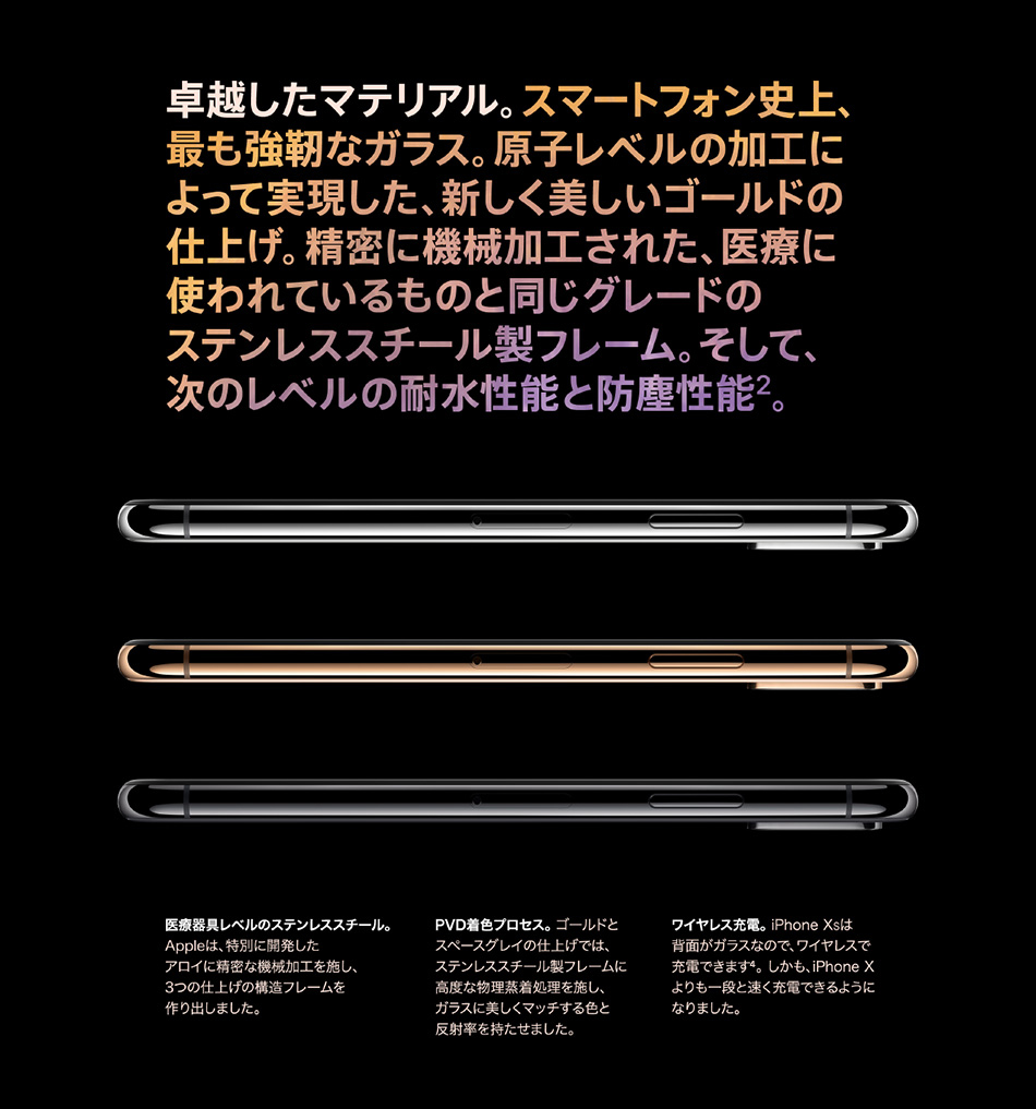 卓越したマテリアル。スマートフォン史上、最も強靭なガラス。原子レベルの加工によって実現した、新しく美しいゴールドの仕上げ。精密に機械加工された、医療に使われているものと同じグレードのステンレススチール製フレーム。そして、次のレベルの耐水性能と防塵性能2。