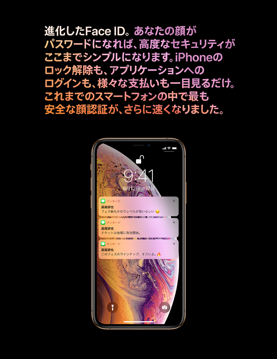 進化した Face ID。 あなたの顔がパスワードになれば、高度なセキュリティがここまでシンプルになります。iPhone のロック解除も、アプリケーションへのログインも、様々な支払いも一目見るだけ。これまでのスマートフォンの中で最も安全な顔認証が、さらに速くなりました。