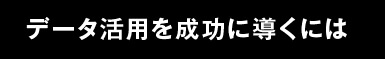 データ活用を成功に導くには