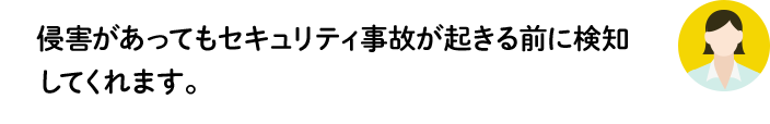 侵害があってもセキュリティ事故が起きる前に検知してくれます。