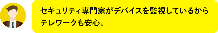 セキュリティ専門家がデバイスを監視しているからテレワークも安心。