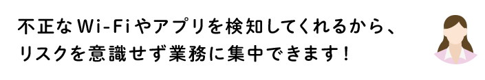 不正なWi-Fiやアプリを検知してくれるから、リスクを意識せず業務に集中できます!