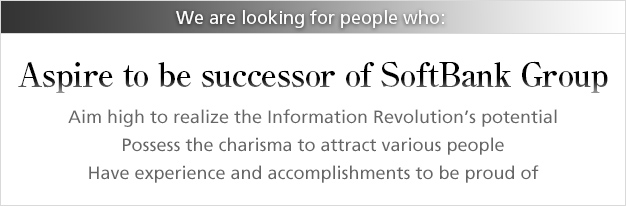 We are looking for people who: Aspire to be successor of SoftBank Group / Aim high to realize the Information Revolution's potential / Possess the charisma to attract various people / Have experience and accomplishments to be proud of