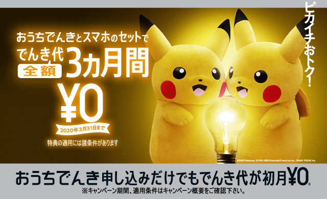 おうちでんきとスマホのセットででんき代全額3ヵ月間¥0 2020年3月31日まで 特典の適用には諸条件があります おうちでんき申し込みだけでもでんき代が初月¥0 ※2020年2月1日以降はじめて「おうちでんき」にお申し込みし、6ヵ月以内に開通が必要。【おうちでんき でんき代初月無料キャンペーン2020実施期間】2020年2月1日から(終了2週間前までに告知)。