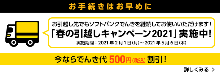 お手続きはお早めに お引越し先でもソフトバンクでんきを継続してお使いいただけます!「春の引越しキャンペーン2021」実施中!実施期間:2021年2月1日(月)~2021年5月6日(木)今ならでんき代500円(税込)割引!詳しくみる