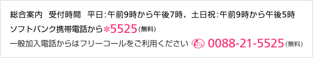 総合案内 受付時間 平日：午前9時から午後7時土日祝：午前9時から午後5時ソフトバンク携帯電話から *5525（無料）一般加入電話からはフリーコールをご利用ください [フリーコール]0088-21-5525（無料）