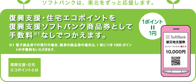 ソフトバンクは、東北をずっと応援します。復興支援・住宅エコポイントを復興支援ソフトバンク商品券として手数料（※1）なしでつかえます。※1 電子商品券での発行の場合。紙券の商品券の場合は、1枚につき1000ポイントの手数料をいただきます。