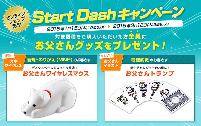 オンラインショップ限定!Start Dashキャンペーン 2015年1月15日(木)10:00:00から2015年3月12日(木)9:59:59まで 対象機種をご購入いただいた方全員にお父さんグッズをプレゼント!便利 光学ワイヤレス 新規・のりかえ(MNP)のお客さま デスクスペースもスッキリ快適 お父さんワイヤレスマウス 機種変更 かわいいお父さんイラスト 機種変更のお客さま 新生活やレジャーのお供に!お父さんトランプ