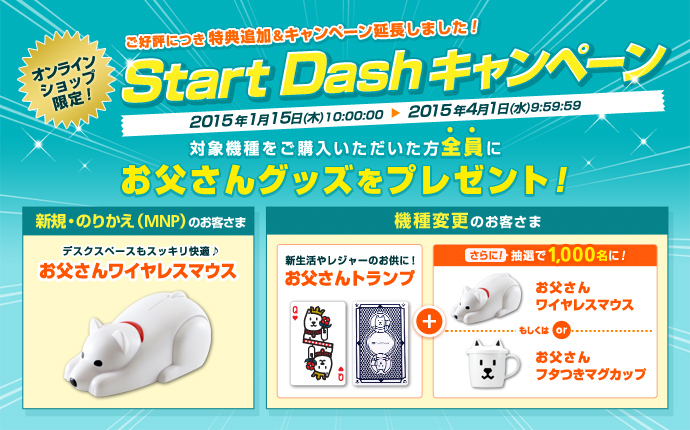 オンラインショップ限定!ご好評につき特典追加&キャンペーン延長しました!Start Dashキャンペーン 2015年1月15日(木)10:00:00から2015年4月1日(水)9:59:59まで 対象機種をご購入いただいた方全員にお父さんグッズをプレゼント!新規・のりかえ(MNP)のお客さま デスクスペースもスッキリ快適 お父さんワイヤレスマウス 機種変更のお客さま 新生活やレジャーのお供に!お父さんトランプ さらに!抽選で1,000名さまに!お父さんワイヤレスマウスもしくはお父さんフタつきマグカップ