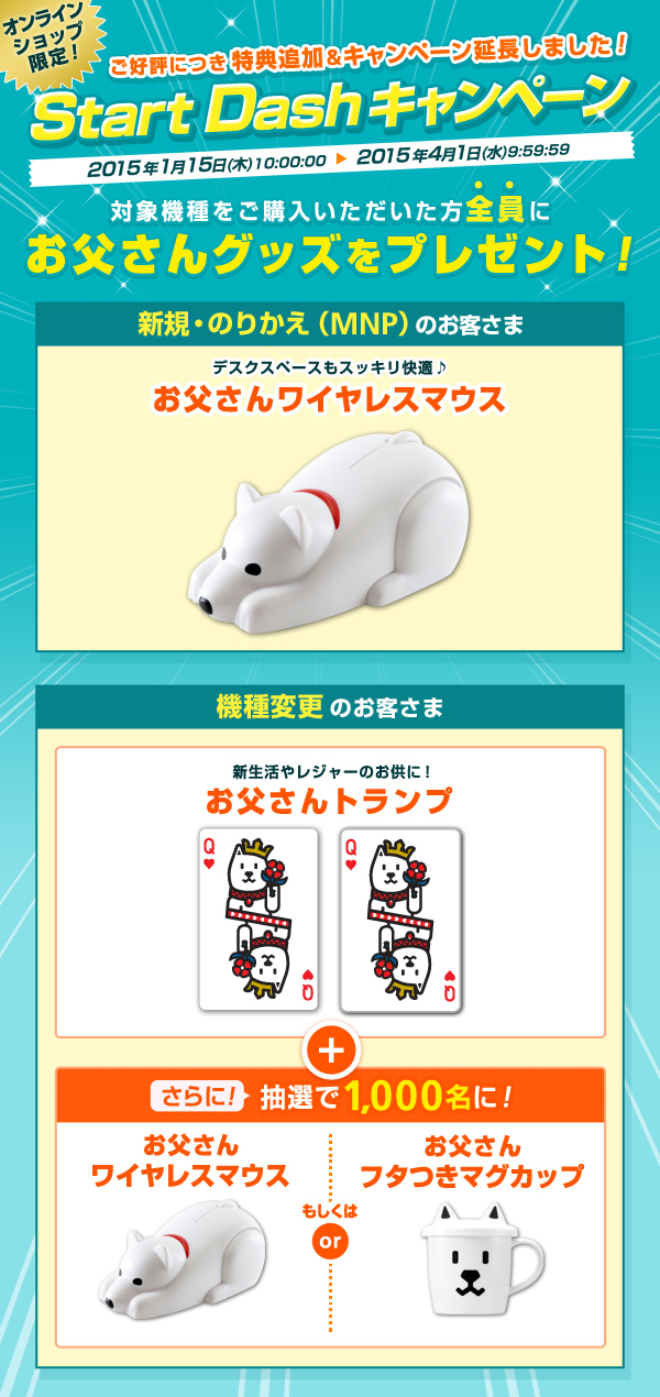 オンラインショップ限定!ご好評につき特典追加&キャンペーン延長しました!Start Dashキャンペーン 2015年1月15日(木)10:00:00から2015年4月1日(水)9:59:59まで 対象機種をご購入いただいた方全員にお父さんグッズをプレゼント!新規・のりかえ(MNP)のお客さま デスクスペースもスッキリ快適 お父さんワイヤレスマウス 機種変更のお客さま 新生活やレジャーのお供に!お父さんトランプ さらに!抽選で1,000名さまに!お父さんワイヤレスマウスもしくはお父さんフタつきマグカップ