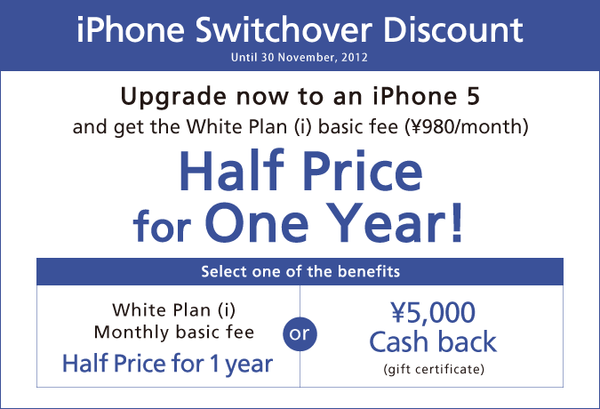 iPhone Switchover DiscountUntil 30 November, 2012Upgrade now to an iPhone 5and get the White Plan(i) basic fee (¥980/month)Half Price for One Year!select one of the benefitsWhite Plan (i) Monthly basic fee Half Price for 1 yearsor¥5,000 Cash back (gift certificate)