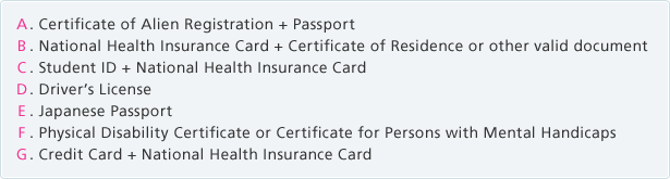 A. Certificate of Alien Registration + Passport B. National Health Insurance Card + Certificate of Residence or other valid document C. Student ID + National Health Insurance Card D. Driver痴 License E. Japanese Passport F. Physical Disability Certificate or Certificate for Persons with Mental Handicaps G. Credit Card + National Health Insurance Card
