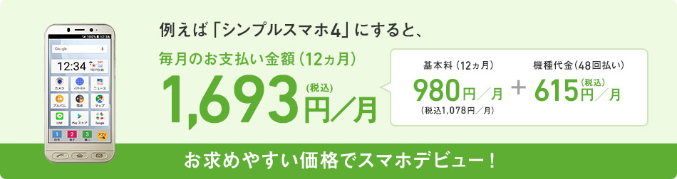 お求めやすい価格でスマホデビュー!例えば「シンプルスマホ4」にすると、毎月のお支払い金額(12ヵ月)2,088円/月(税込)基本料(12ヵ月) 980円/月(税込1,078円) + 機種代金(48回払い)1,010円/月(税込)