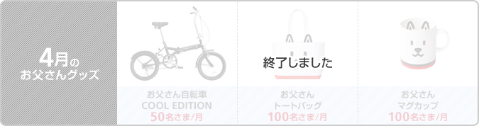 [終了しました] 4月のお父さんグッズ： 
お父さん自転車 COOL EDITION［50名さま/月］／お父さんトートバッグ［100名さま/月］／お父さんマグカップ［100名さま/月］