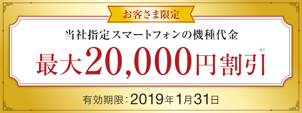 お客さま限定 当社指定スマートフォンの機種代金 最大20,000円※1 割引 有効期限:2019年1月31日