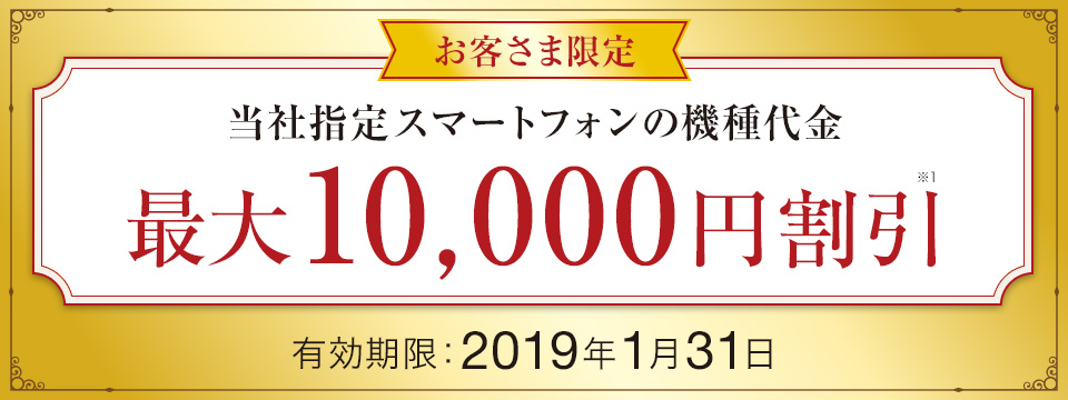 お客さま限定 当社指定スマートフォンの機種代金 最大10,000円※1 割引 有効期限:2019年1月31日
