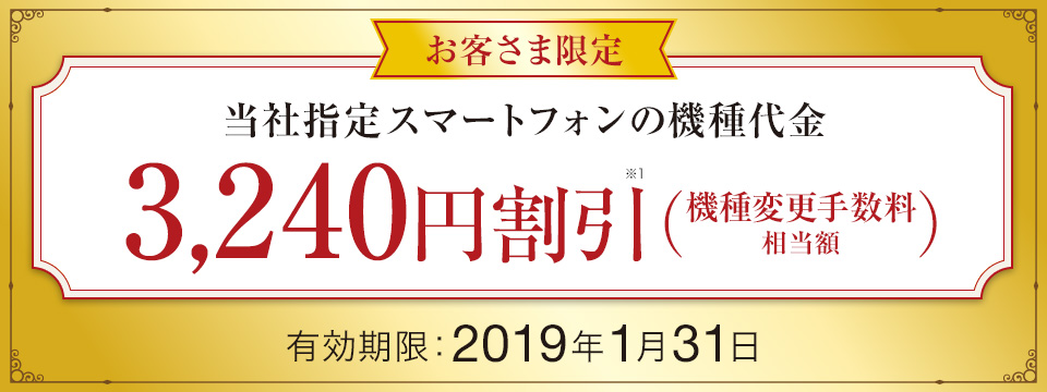お客さま限定 当社指定スマートフォンの機種代金 3,240円割引※1(機種変更手数料相当額)有効期限:2019年1月31日