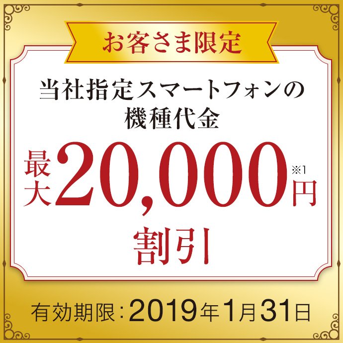 お客さま限定 当社指定スマートフォンの機種代金 最大20,000円※1 割引 有効期限:2019年1月31日