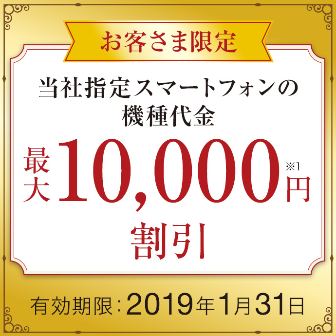 お客さま限定 当社指定スマートフォンの機種代金 最大10,000円※1 割引 有効期限:2019年1月31日
