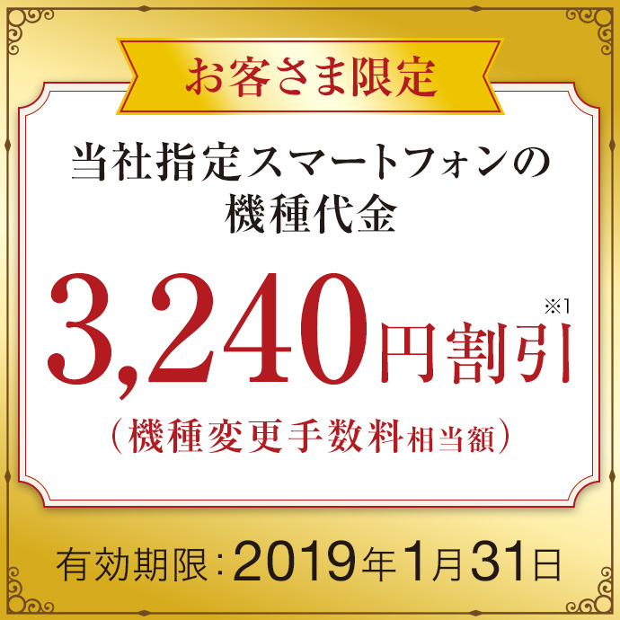 お客さま限定 当社指定スマートフォンの機種代金 3,240円割引※1(機種変更手数料相当額)有効期限:2019年1月31日