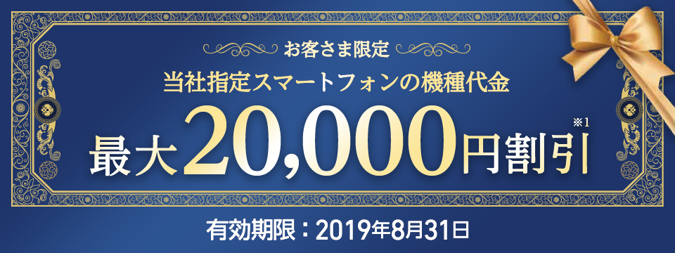 お客さま限定 当社指定スマートフォンの機種代金 最大20,000円※1 割引 有効期限:2019年8月31日