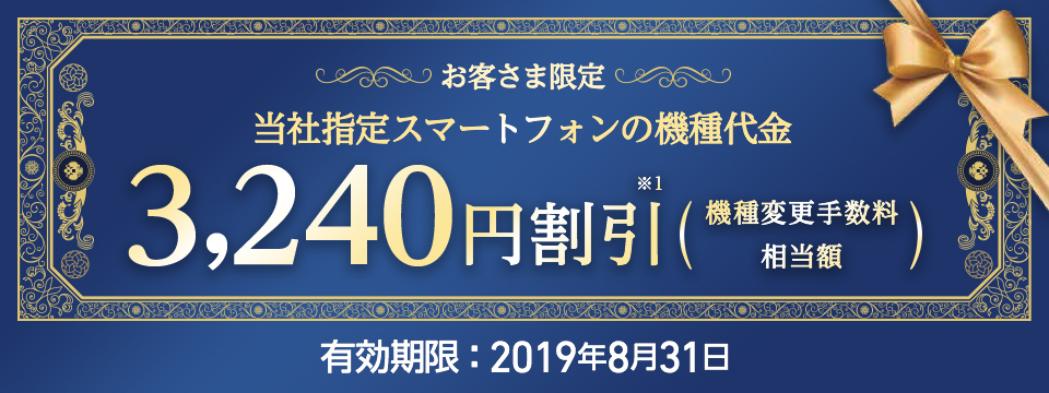 お客さま限定 当社指定スマートフォンの機種代金 3,240円※1 割引(機種変更手数料相当額)有効期限:2019年8月31日