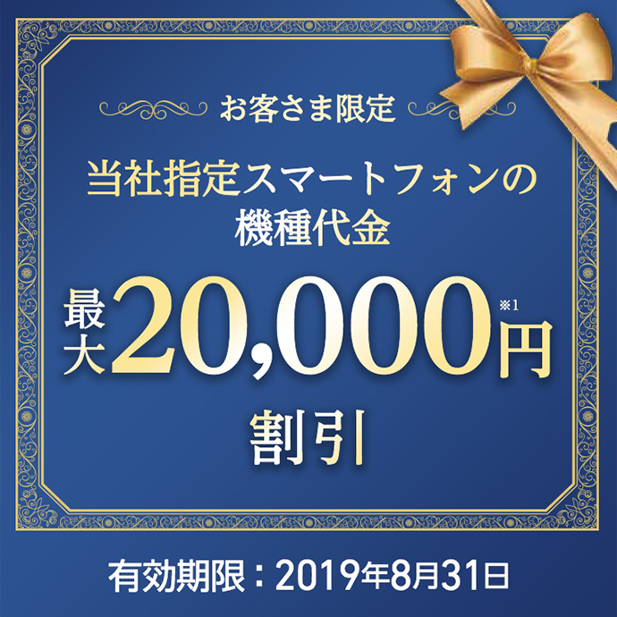 お客さま限定 当社指定スマートフォンの機種代金 最大20,000円※1 割引 有効期限:2019年8月31日