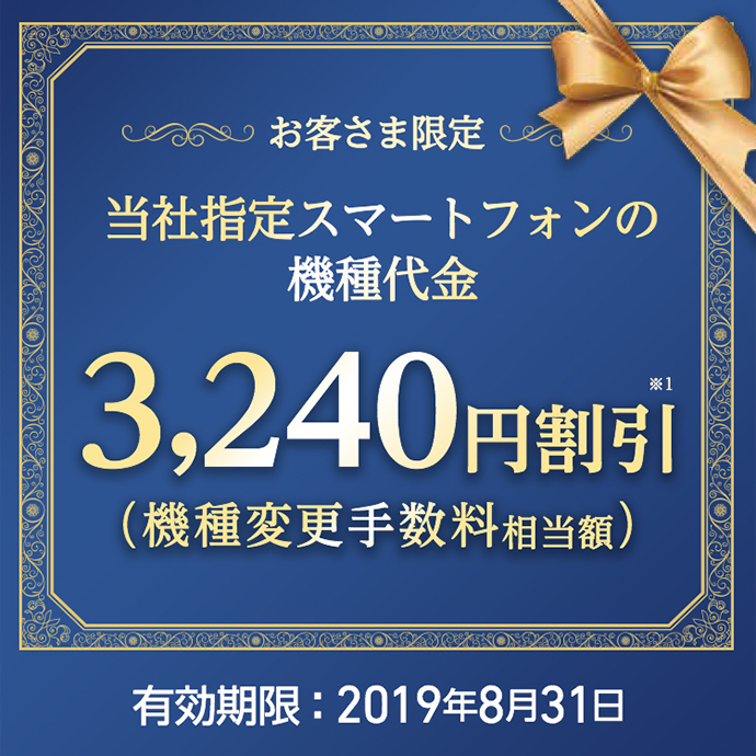 お客さま限定 当社指定スマートフォンの機種代金 3,240円※1 割引(機種変更手数料相当額)有効期限:2019年8月31日