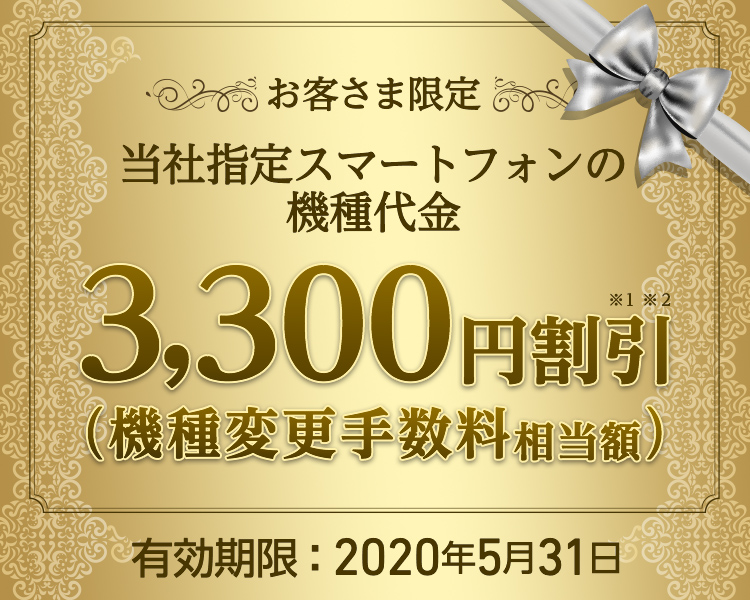 お客さま限定 - 当社指定スマートフォンの機種代金 - 3,300円割引※1※2(機種変更手数料相当額)- 有効期限:2020年5月31日