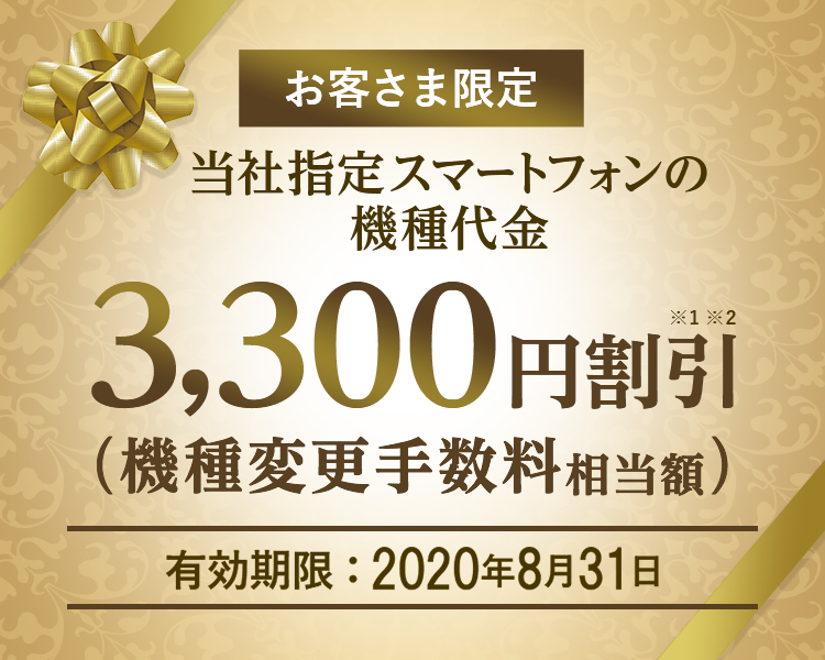 お客さま限定 - 当社指定スマートフォンの機種代金 - 3,300円割引※1※2(機種変更手数料相当額)- 有効期限:2020年8月31日