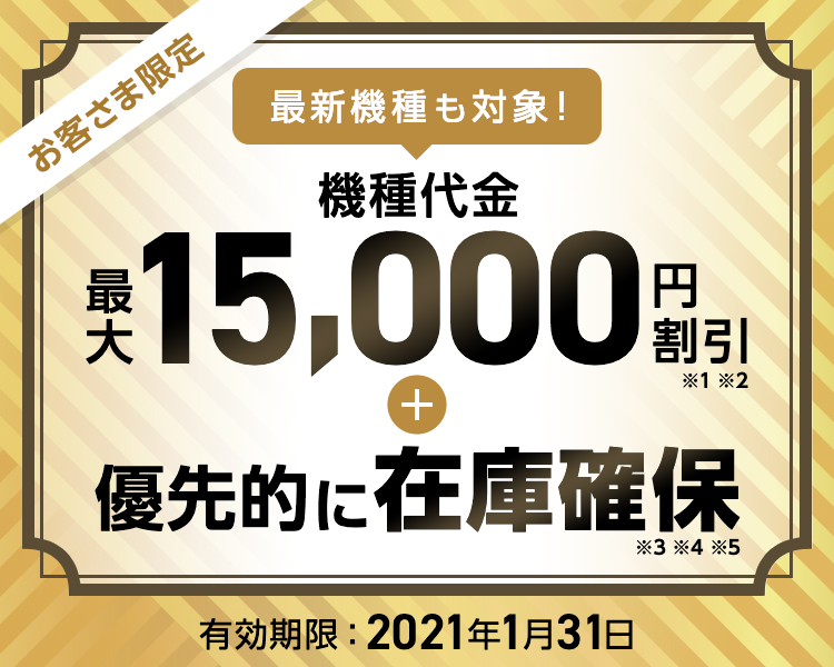 お客さま限定 最新機種も対象! 機種代金 最大15,000円割引※1※2 + 優先的に在庫確保※3※4※5 有効期限:2021年1月31日
