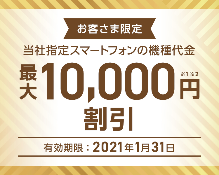 お客さま限定 - 当社指定スマートフォンの機種代金 - 最大10,000円割引※1※2 - 有効期限:2021年1月31日