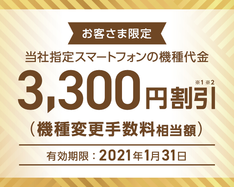 お客さま限定 - 当社指定スマートフォンの機種代金 - 3,300円割引※1※2(機種変更手数料相当額)- 有効期限:2021年1月31日