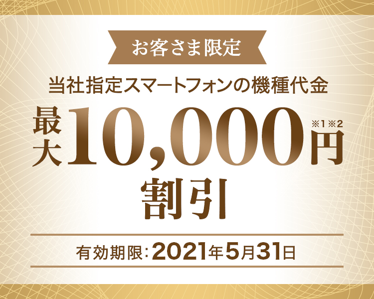 お客さま限定 - 当社指定スマートフォンの機種代金 - 最大10,000円割引※1※2 - 有効期限:2021年5月31日