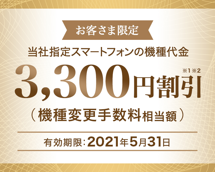 お客さま限定 - 当社指定スマートフォンの機種代金 - 3,300円割引※1※2(機種変更手数料相当額)- 有効期限:2021年5月31日