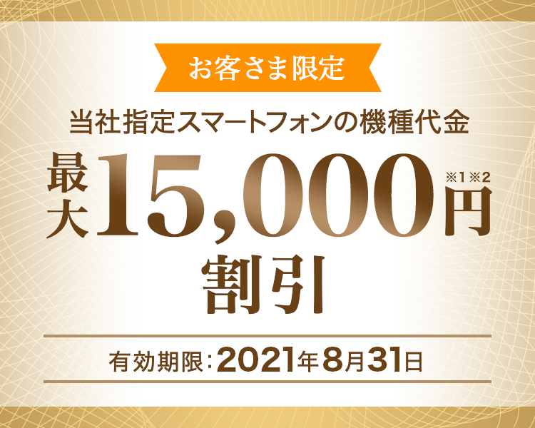 お客さま限定 - 当社指定スマートフォンの機種代金 - 最大15,000円割引※1※2 - 有効期限:2021年8月31日