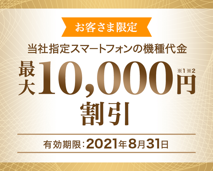 お客さま限定 - 当社指定スマートフォンの機種代金 - 最大10,000円割引※1※2 - 有効期限:2021年8月31日