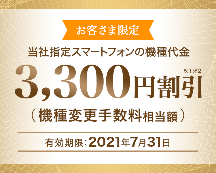 お客さま限定 - 当社指定スマートフォンの機種代金 - 3,300円割引※1※2(機種変更手数料相当額)- 有効期限:2021年7月31日