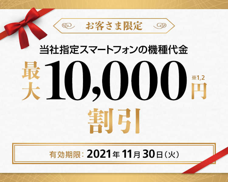 お客さま限定 当社指定スマートフォンの機種代金 最大 10,000円割引※1,2 最新iPhoneを優先的に在庫確保※3,4,5 有効期限:2021年11月30日(火)