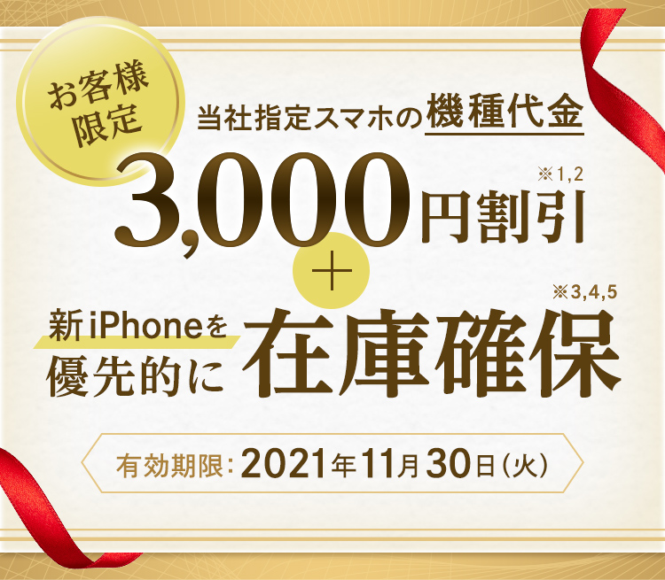 お客さま限定 当社指定スマートフォンの機種代金 3,000円割引※1,2 最新iPhoneを優先的に在庫確保※3,4,5 有効期限:2021年11月30日(火)