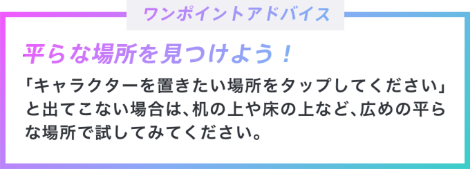 ワンポイントアドバイス 平らな場所を見つけよう! 「キャラクターを置きたい場所をタップしてください」と出てこない場合は、机の上や床の上など、広めの平らなで場所で試してみてください。