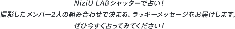 NiziU LAB シャッターで占い!撮影したメンバー2人の組み合わせで決まる、ラッキーメッセージをお届けします。ぜひ今すぐ占ってみてください!
