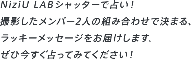 NiziU LAB シャッターで占い!撮影したメンバー2人の組み合わせで決まる、ラッキーメッセージをお届けします。ぜひ今すぐ占ってみてください!