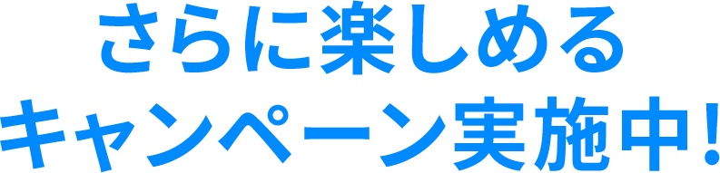 さらに楽しめる キャンペーン実施中!