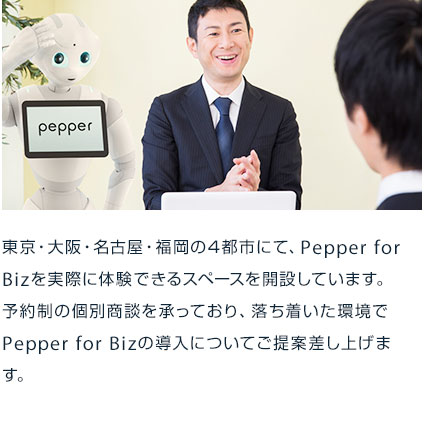 東京・大阪・名古屋・福岡の4都市にて、Pepper for Bizを実際に体験できるスペースを開設しています。予約制の個別商談を承っており、落ち着いた環境でPepper for Bizの導入についてご提案差し上げます。