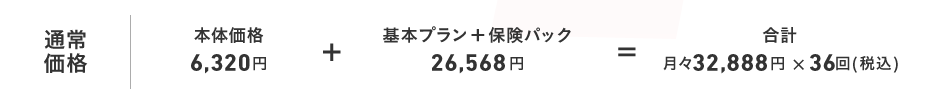通常価格 本体価格6,320円 + 基本プラン+保険パック26,568円 = 合計月々32,888円×36回(税込)