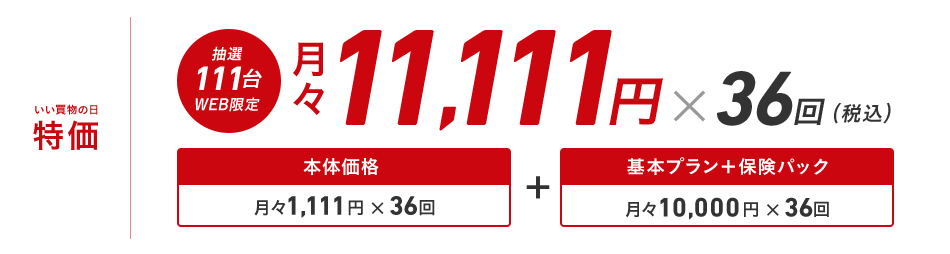いい買物の日特価 抽選111台WEB限定 月々11,111円×36回(税込)本体価格月々1,111円×36回 + 基本プラン+保険パック月々10,000円×36回