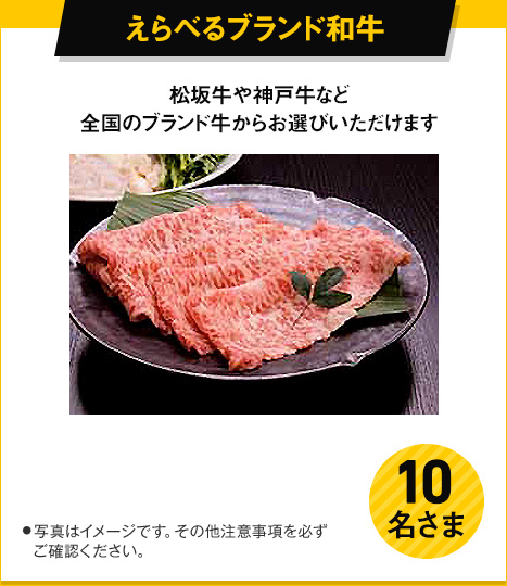 えらべるブランド和牛 松阪牛や神戸牛など全国のブランド牛からお選びいただけます。 10名さま ●写真はイメージです。その他注意事項を必ずご確認ください。