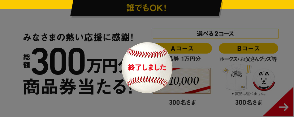 終了しました - 誰でもOK! みなさまの熱い応援に感謝! 総額300万円分商品券当たる! 選べる2コース Aコース 商品券1万円分 300名さま Bコース ホークス・お父さんグッズ等 300名さま ● 賞品は選べません。