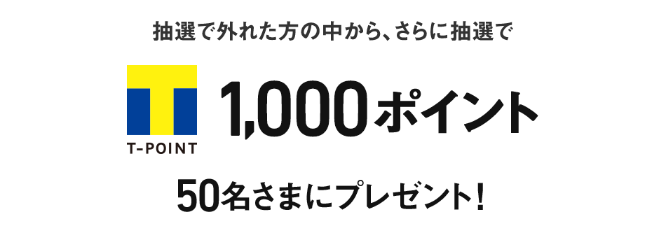 抽選で外れた方の中から、さらに抽選でT-POINT 1,000ポイント 50名さまにプレゼント!